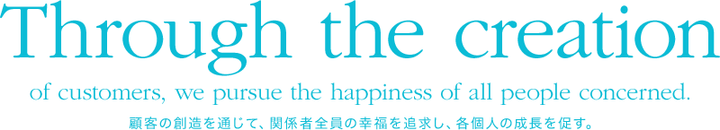 Through the creation of customers, we pursue the happiness of all people concerned. 顧客の創造を通じて、関係者全員の幸福を追求し、各個人の成長を促す。