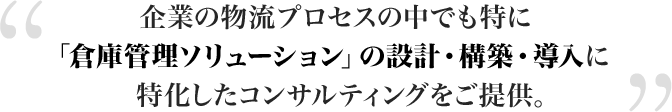 企業の物流プロセスの中でも特に「倉庫管理ソリューション」の設計・構築・導入に特化したコンサルティングをご提供。