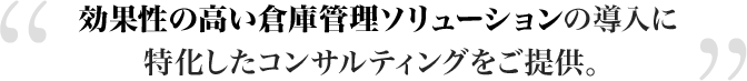 効果性の高い倉庫管理ソリューションの導入に特化したコンサルティングをご提供。