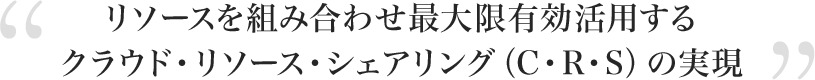 リソースを組み合わせ最大限有効活用するクラウド・リソース・シェアリング（C・R・S）の実現