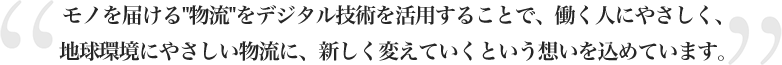 モノを届ける物流をデジタル技術を活用することで、働く人にやさしく、地球環境にやさしい物流に、新しく変えていくという想いを込めています。